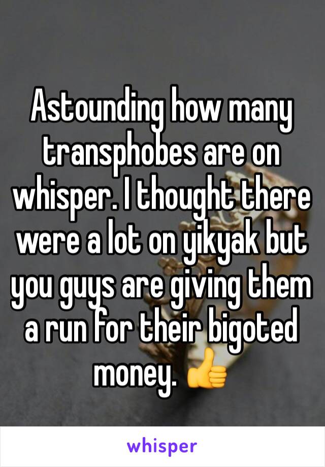 Astounding how many transphobes are on whisper. I thought there were a lot on yikyak but you guys are giving them a run for their bigoted money. 👍