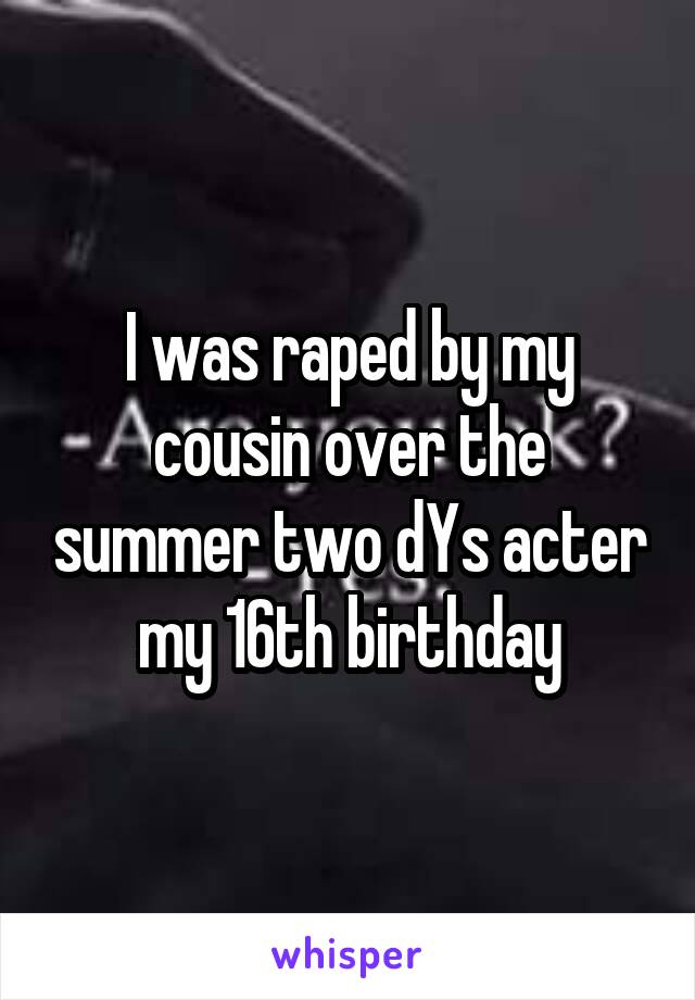 I was raped by my cousin over the summer two dYs acter my 16th birthday