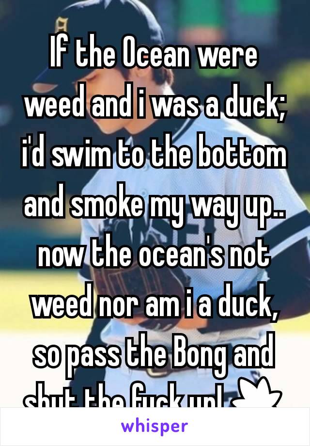 If the Ocean were weed and i was a duck; i'd swim to the bottom and smoke my way up.. now the ocean's not weed nor am i a duck, so pass the Bong and shut the fuck up! 🍁