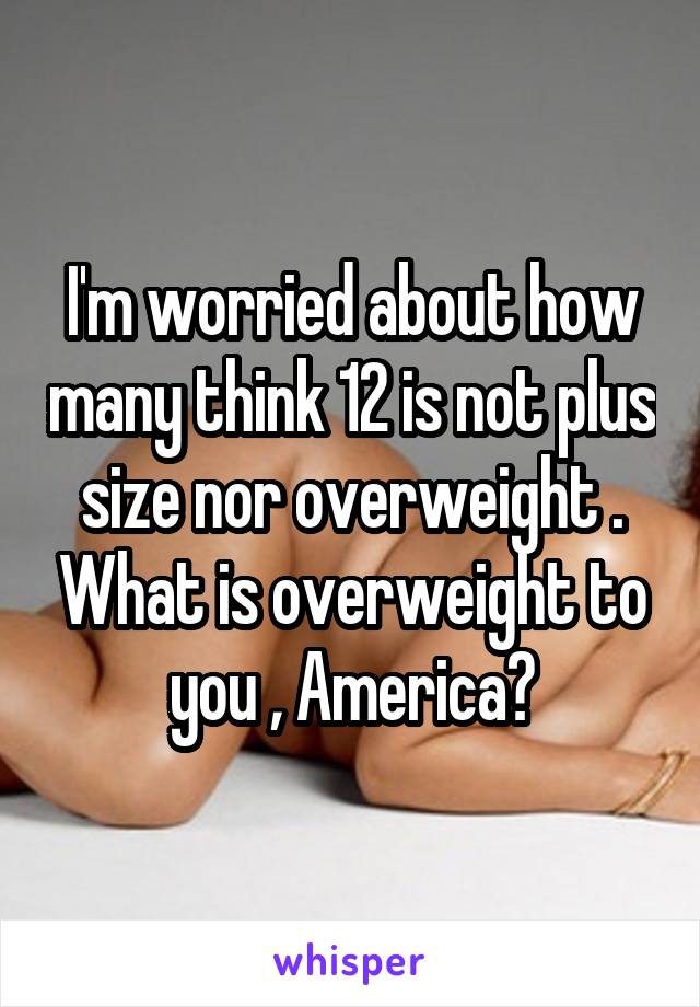 I'm worried about how many think 12 is not plus size nor overweight . What is overweight to you , America?