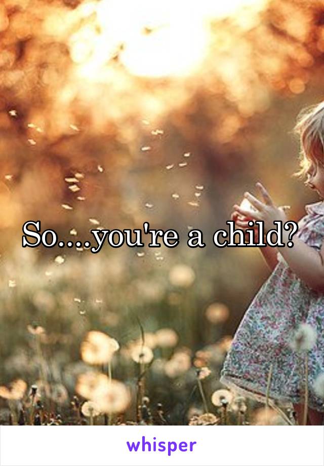 So....you're a child? 