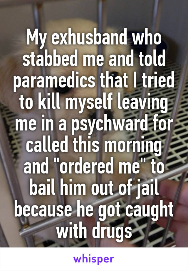 My exhusband who stabbed me and told paramedics that I tried to kill myself leaving me in a psychward for called this morning and "ordered me" to bail him out of jail because he got caught with drugs