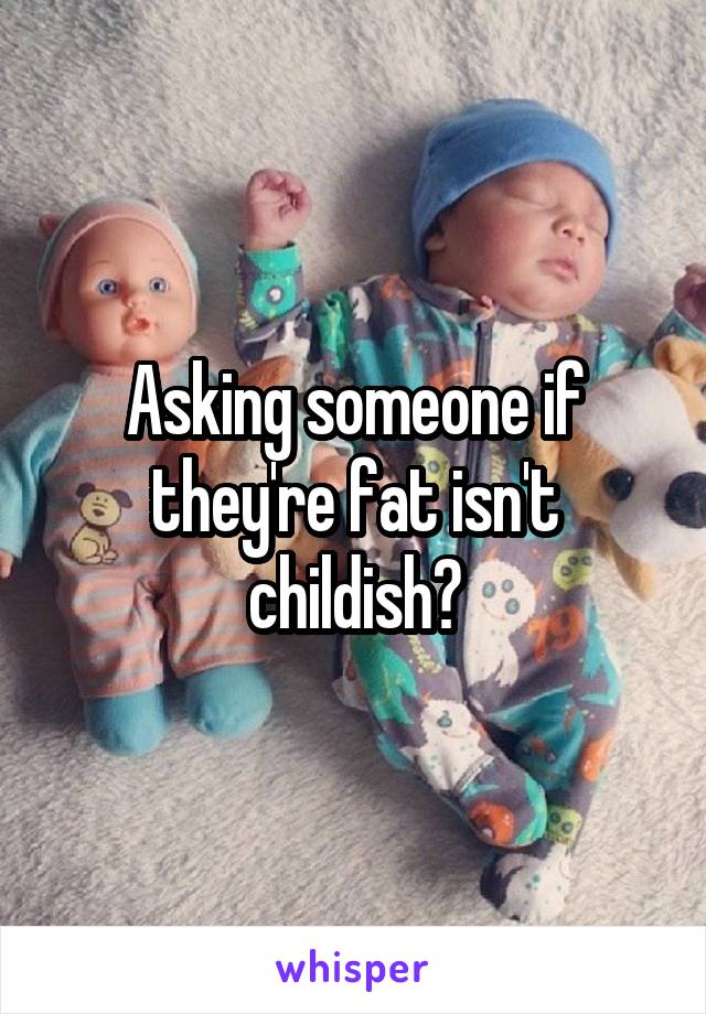 Asking someone if they're fat isn't childish?