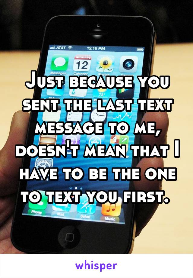 Just because you sent the last text message to me, doesn't mean that I have to be the one to text you first. 