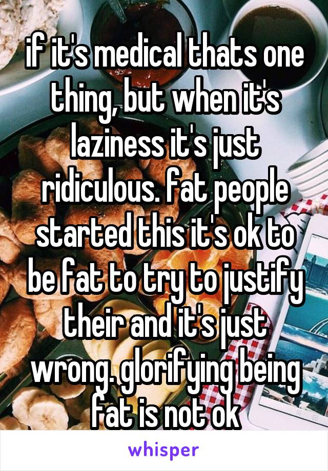 if it's medical thats one thing, but when it's laziness it's just ridiculous. fat people started this it's ok to be fat to try to justify their and it's just wrong. glorifying being fat is not ok