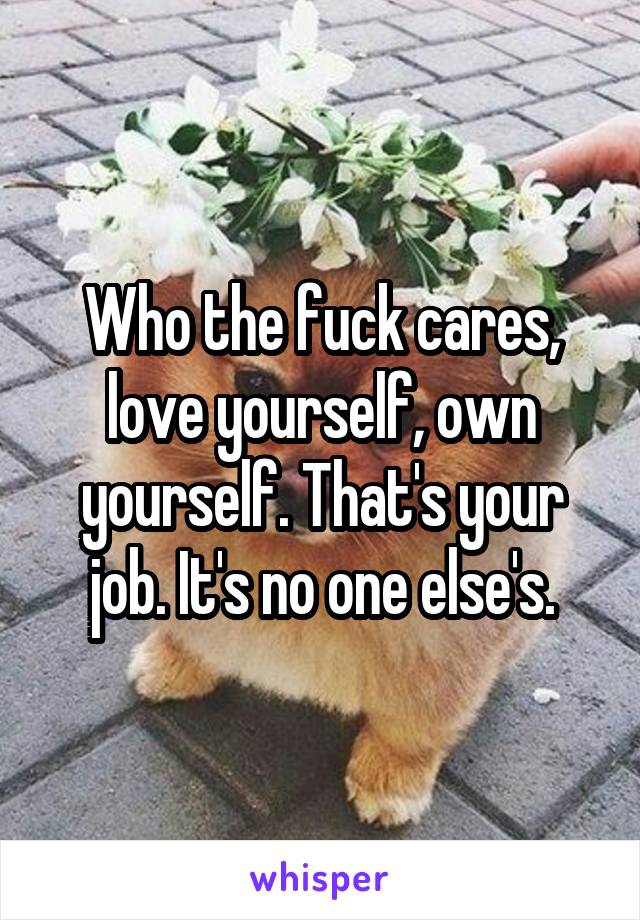 Who the fuck cares, love yourself, own yourself. That's your job. It's no one else's.