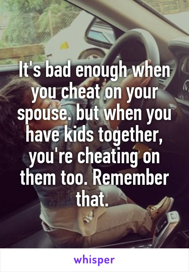 It's bad enough when you cheat on your spouse. but when you have kids together, you're cheating on them too. Remember that. 