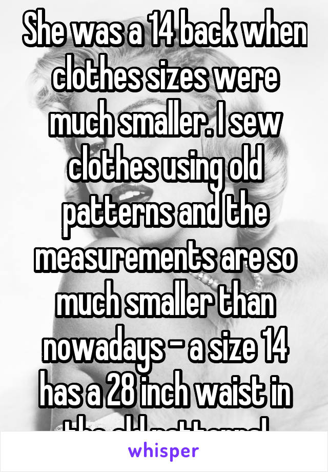 She was a 14 back when clothes sizes were much smaller. I sew clothes using old patterns and the measurements are so much smaller than nowadays - a size 14 has a 28 inch waist in the old patterns!