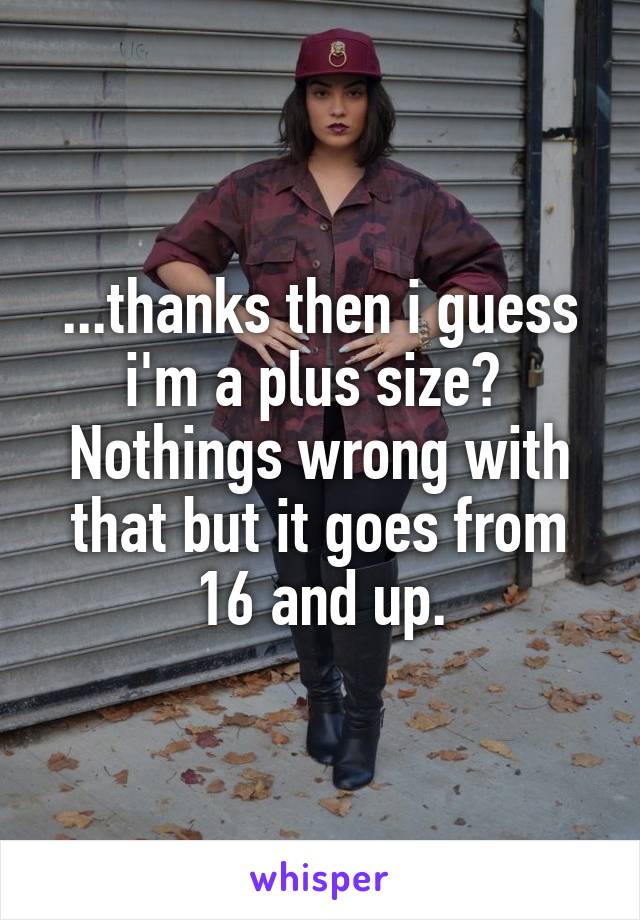 ...thanks then i guess i'm a plus size? 
Nothings wrong with that but it goes from 16 and up.