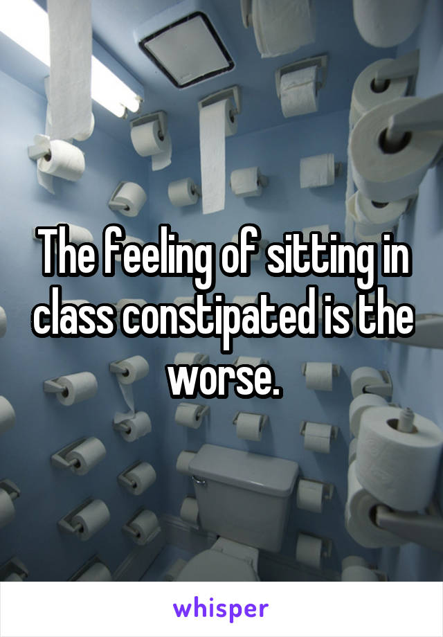 The feeling of sitting in class constipated is the worse.