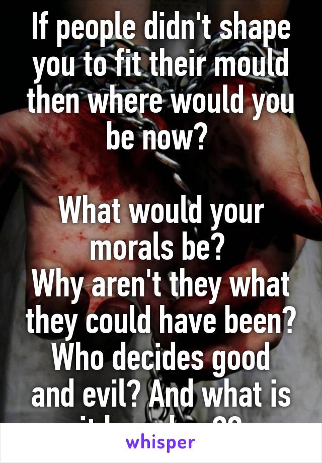 If people didn't shape you to fit their mould then where would you be now? 

What would your morals be? 
Why aren't they what they could have been?
Who decides good and evil? And what is it based on??