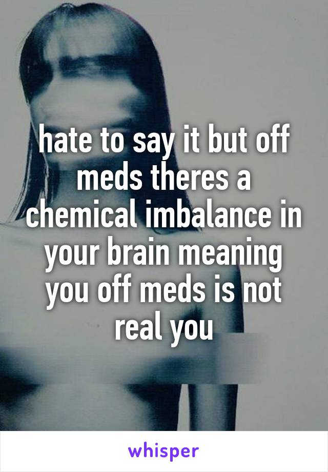 hate to say it but off meds theres a chemical imbalance in your brain meaning you off meds is not real you