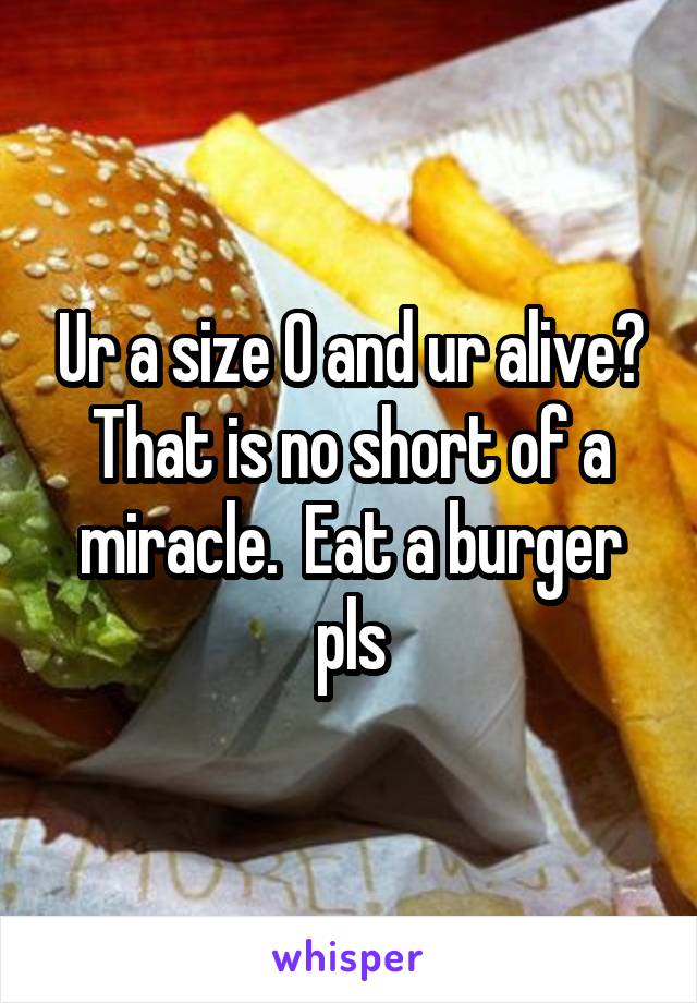 Ur a size 0 and ur alive? That is no short of a miracle.  Eat a burger pls