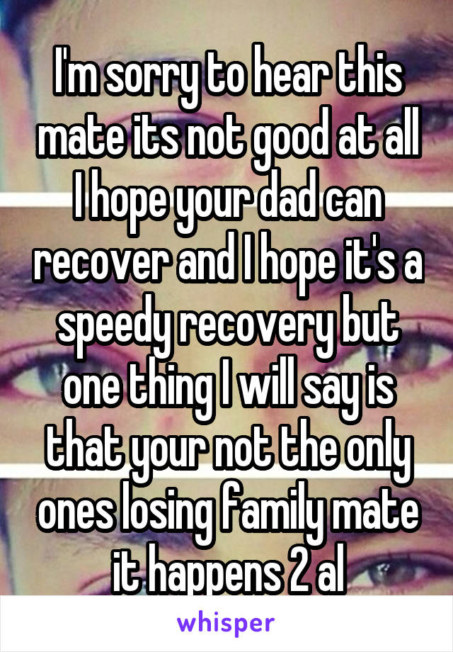 I'm sorry to hear this mate its not good at all I hope your dad can recover and I hope it's a speedy recovery but one thing I will say is that your not the only ones losing family mate it happens 2 al