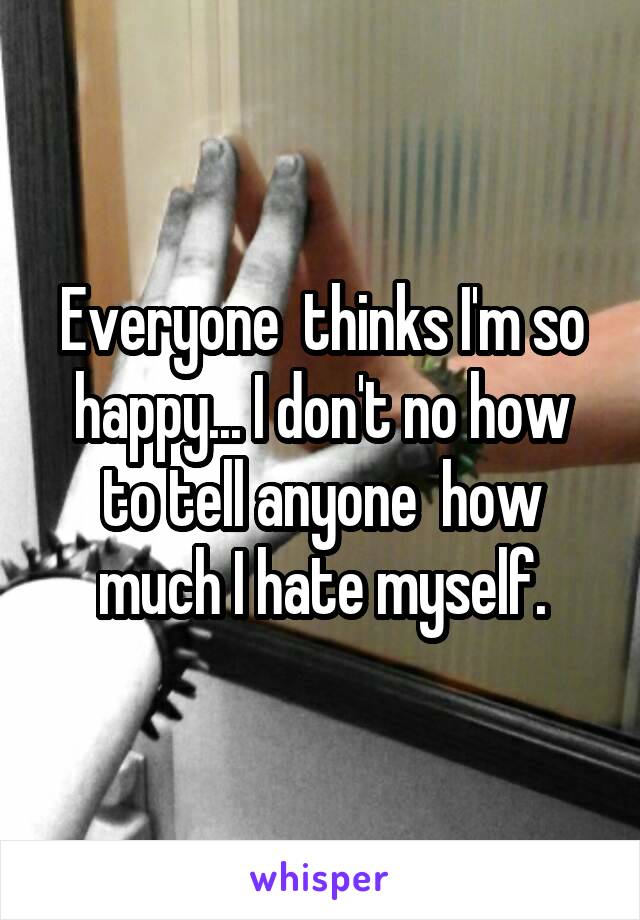 Everyone  thinks I'm so happy... I don't no how to tell anyone  how much I hate myself.