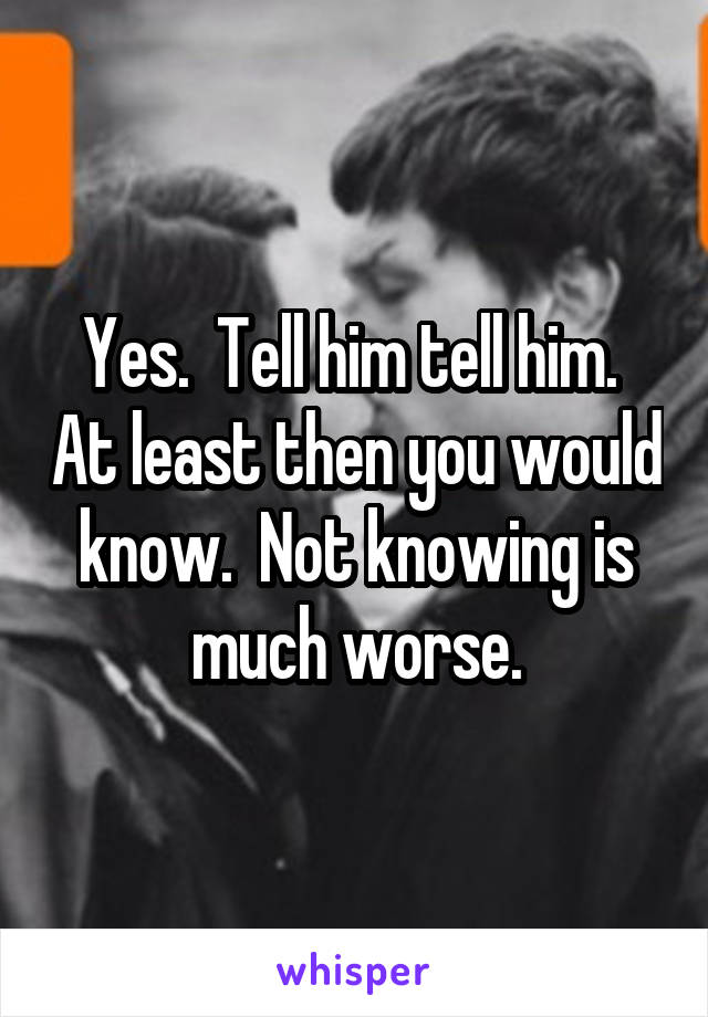 Yes.  Tell him tell him.  At least then you would know.  Not knowing is much worse.