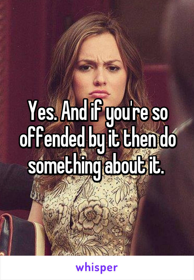 Yes. And if you're so offended by it then do something about it. 