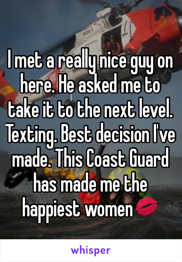 I met a really nice guy on here. He asked me to take it to the next level. Texting. Best decision I've made. This Coast Guard has made me the happiest women💋