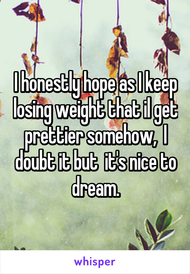 I honestly hope as I keep losing weight that il get prettier somehow,  I doubt it but  it's nice to dream.