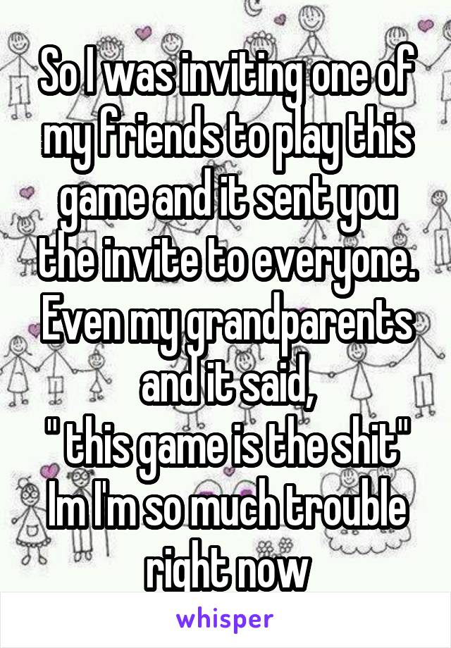 So I was inviting one of my friends to play this game and it sent you the invite to everyone. Even my grandparents and it said,
" this game is the shit"
Im I'm so much trouble right now