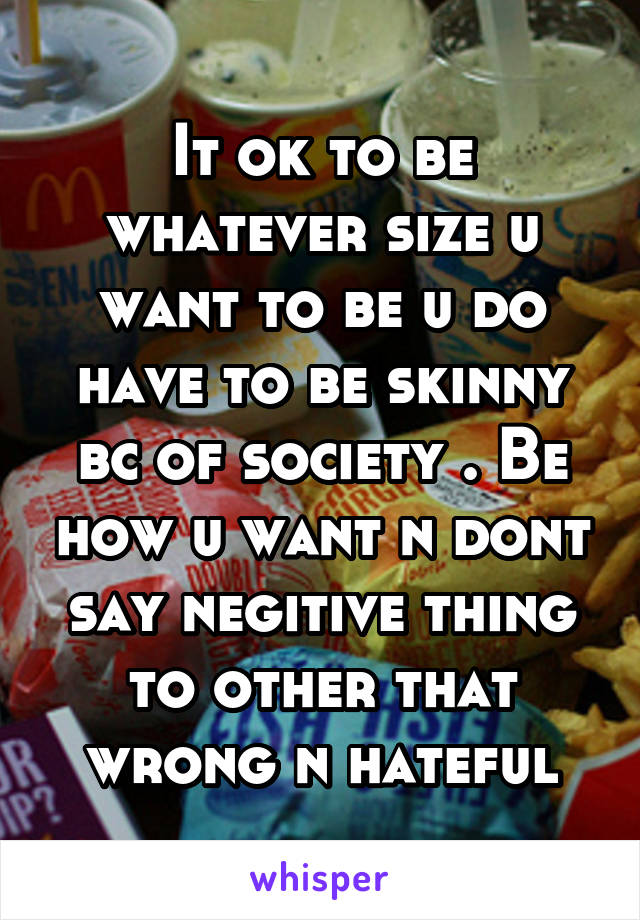 It ok to be whatever size u want to be u do have to be skinny bc of society . Be how u want n dont say negitive thing to other that wrong n hateful