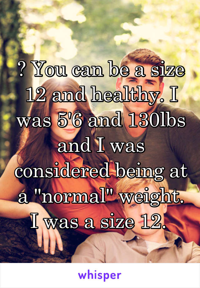 ? You can be a size 12 and healthy. I was 5'6 and 130lbs and I was considered being at a "normal" weight. I was a size 12. 