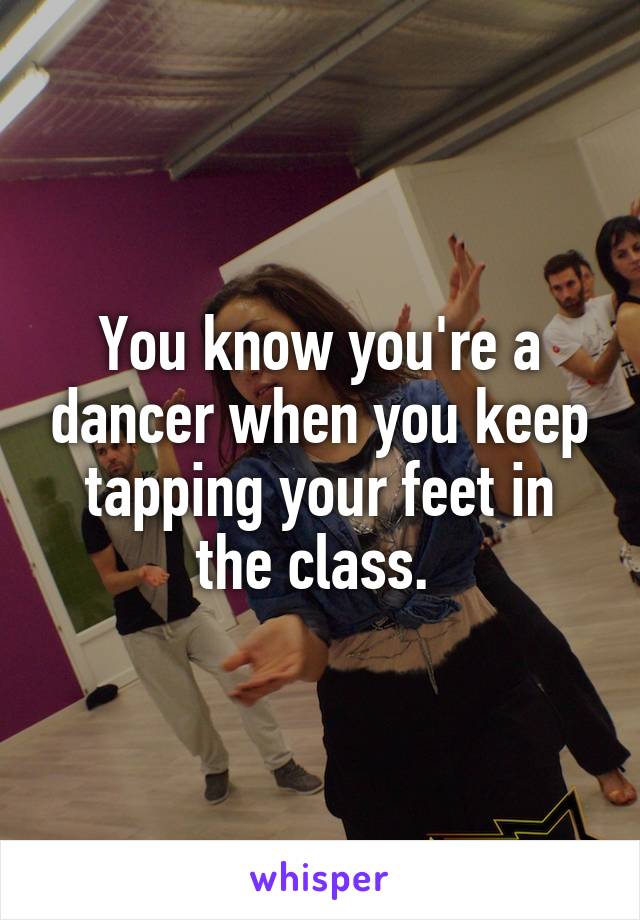 You know you're a dancer when you keep tapping your feet in the class. 