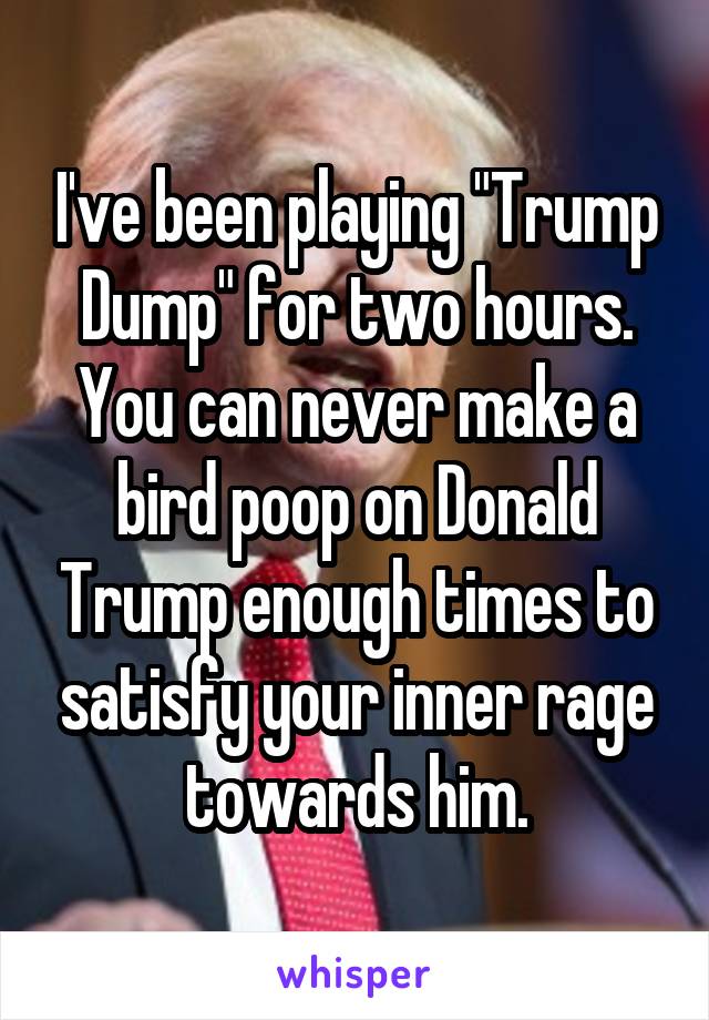 I've been playing "Trump Dump" for two hours. You can never make a bird poop on Donald Trump enough times to satisfy your inner rage towards him.