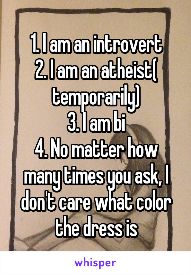 1. I am an introvert
2. I am an atheist( temporarily)
3. I am bi
4. No matter how many times you ask, I don't care what color the dress is