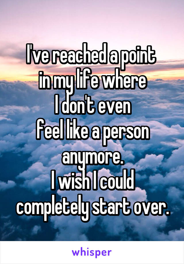 I've reached a point 
in my life where
 I don't even 
feel like a person anymore.
I wish I could completely start over.