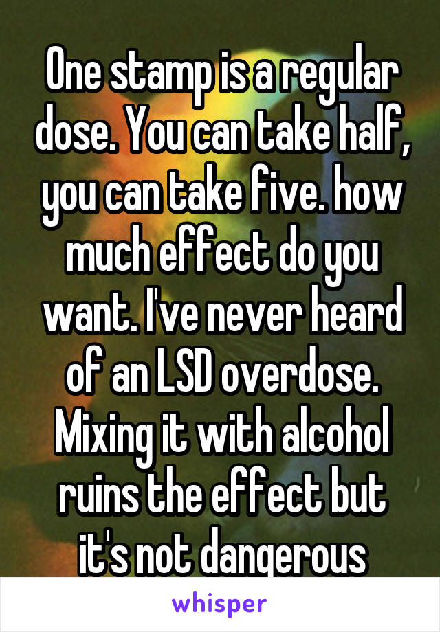 One stamp is a regular dose. You can take half, you can take five. how much effect do you want. I've never heard of an LSD overdose. Mixing it with alcohol ruins the effect but it's not dangerous