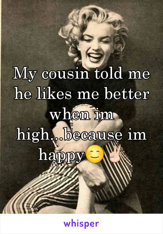 My cousin told me he likes me better when im high...because im happy😊✌