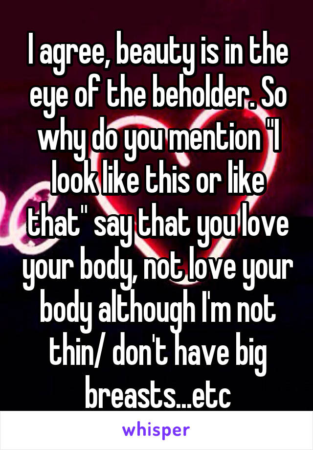 I agree, beauty is in the eye of the beholder. So why do you mention "I look like this or like that" say that you love your body, not love your body although I'm not thin/ don't have big breasts...etc