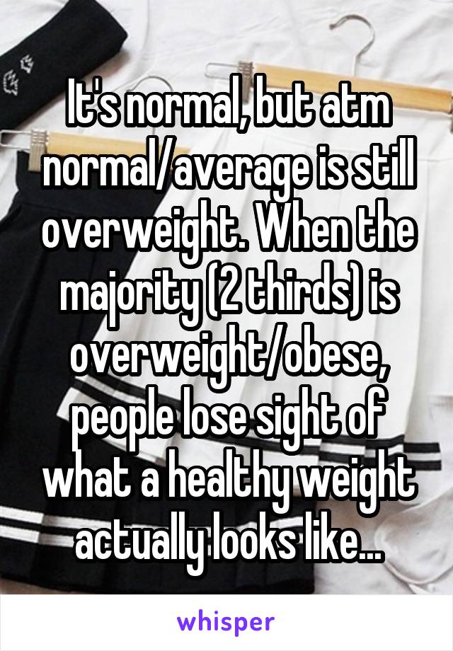 It's normal, but atm normal/average is still overweight. When the majority (2 thirds) is overweight/obese, people lose sight of what a healthy weight actually looks like...