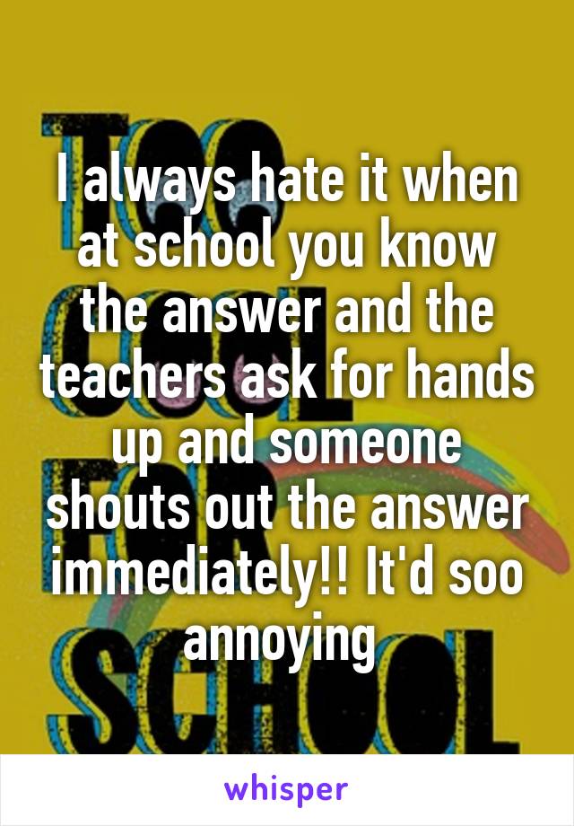 I always hate it when at school you know the answer and the teachers ask for hands up and someone shouts out the answer immediately!! It'd soo annoying 