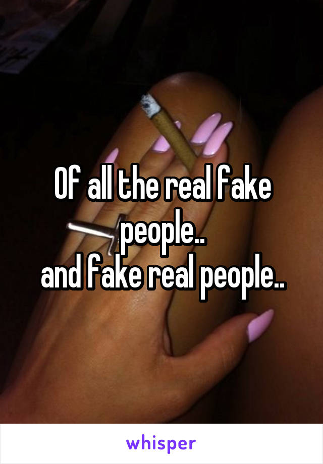 Of all the real fake people..
and fake real people..