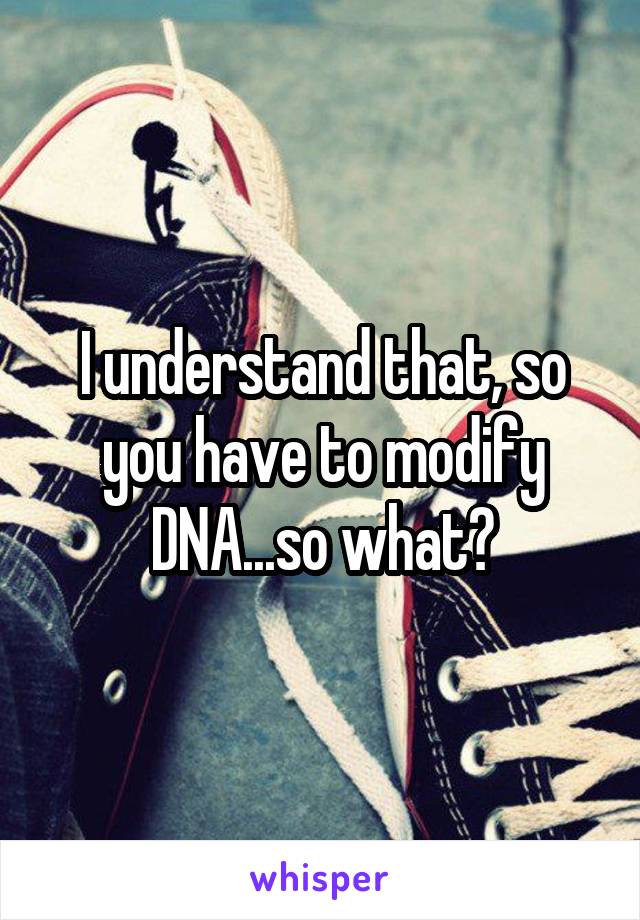 I understand that, so you have to modify DNA...so what?