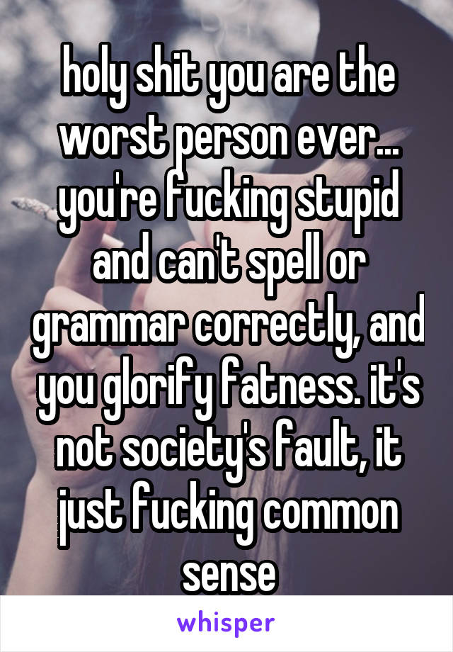 holy shit you are the worst person ever... you're fucking stupid and can't spell or grammar correctly, and you glorify fatness. it's not society's fault, it just fucking common sense