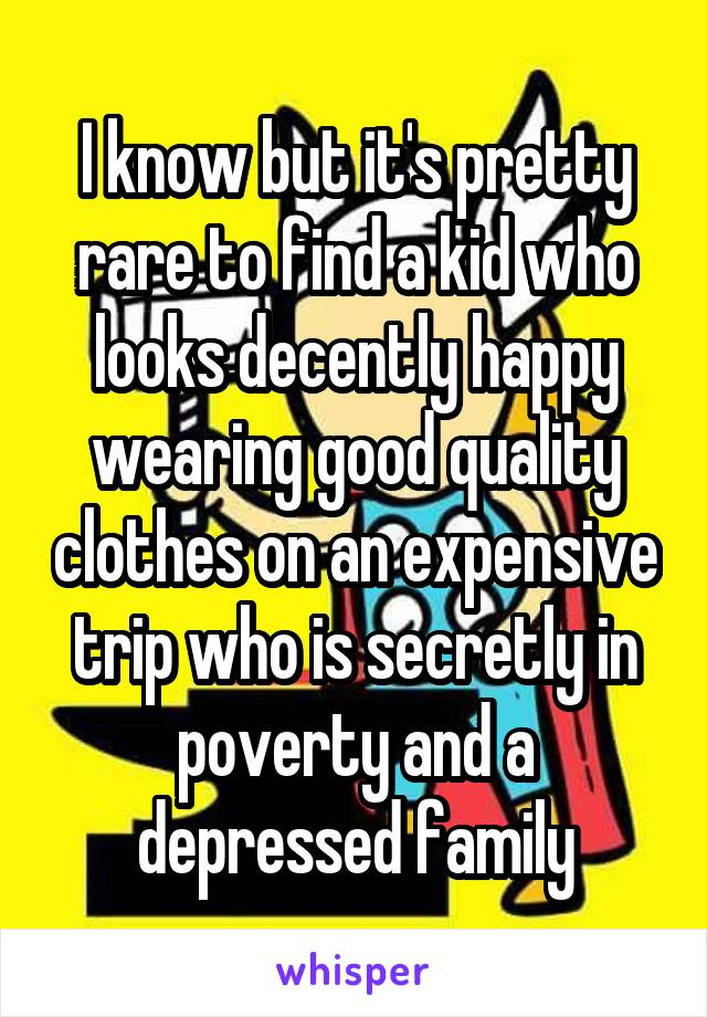 I know but it's pretty rare to find a kid who looks decently happy wearing good quality clothes on an expensive trip who is secretly in poverty and a depressed family