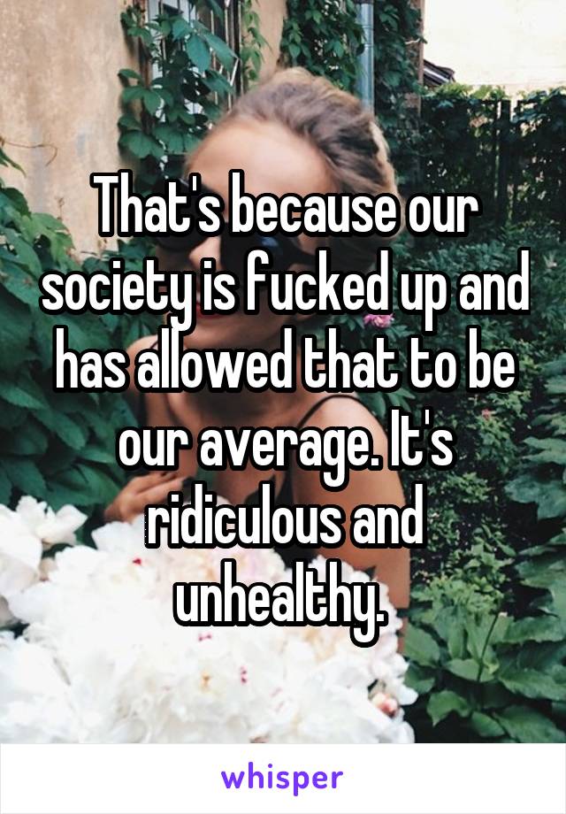 That's because our society is fucked up and has allowed that to be our average. It's ridiculous and unhealthy. 