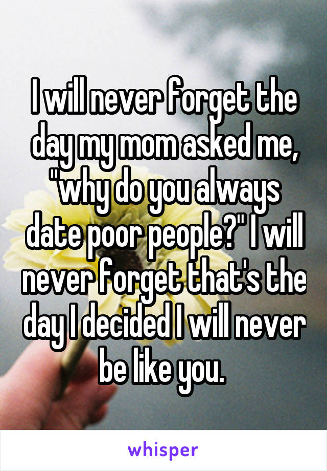 I will never forget the day my mom asked me, "why do you always date poor people?" I will never forget that's the day I decided I will never be like you. 