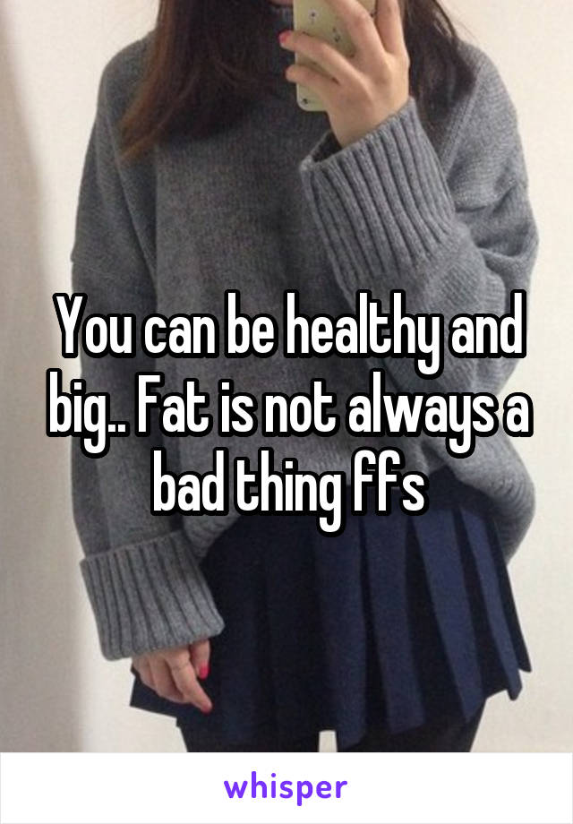 You can be healthy and big.. Fat is not always a bad thing ffs