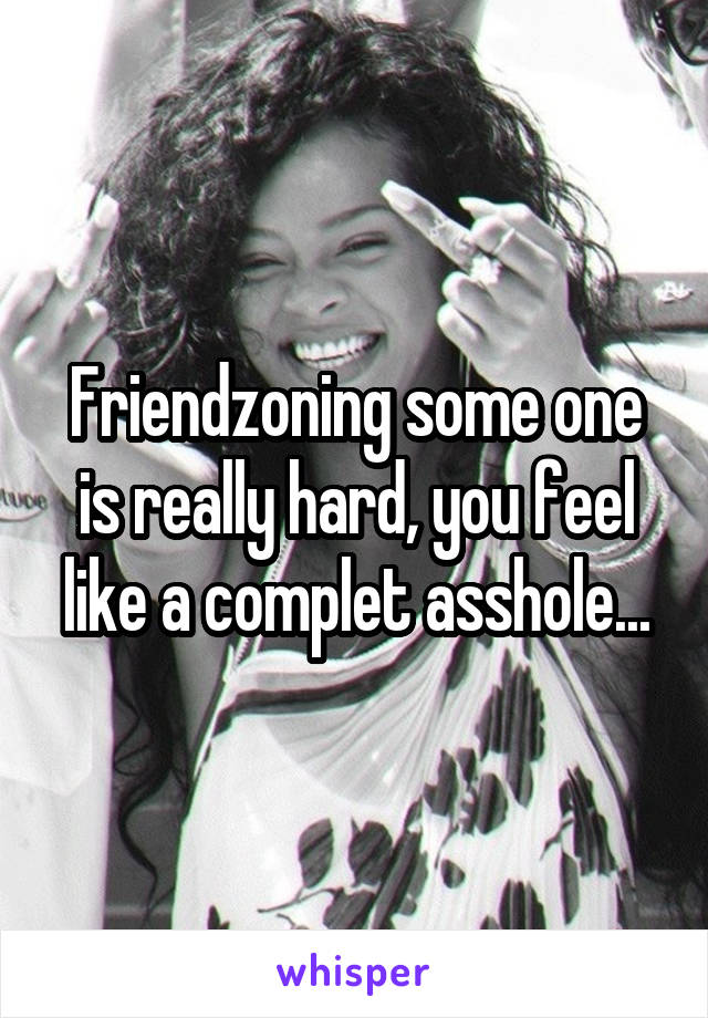 Friendzoning some one is really hard, you feel like a complet asshole...