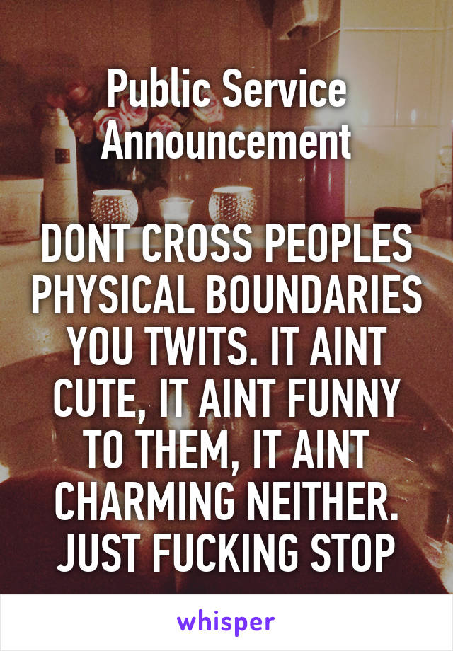 Public Service Announcement

DONT CROSS PEOPLES PHYSICAL BOUNDARIES YOU TWITS. IT AINT CUTE, IT AINT FUNNY TO THEM, IT AINT CHARMING NEITHER. JUST FUCKING STOP