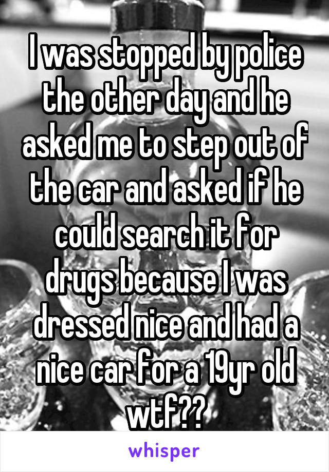 I was stopped by police the other day and he asked me to step out of the car and asked if he could search it for drugs because I was dressed nice and had a nice car for a 19yr old wtf??