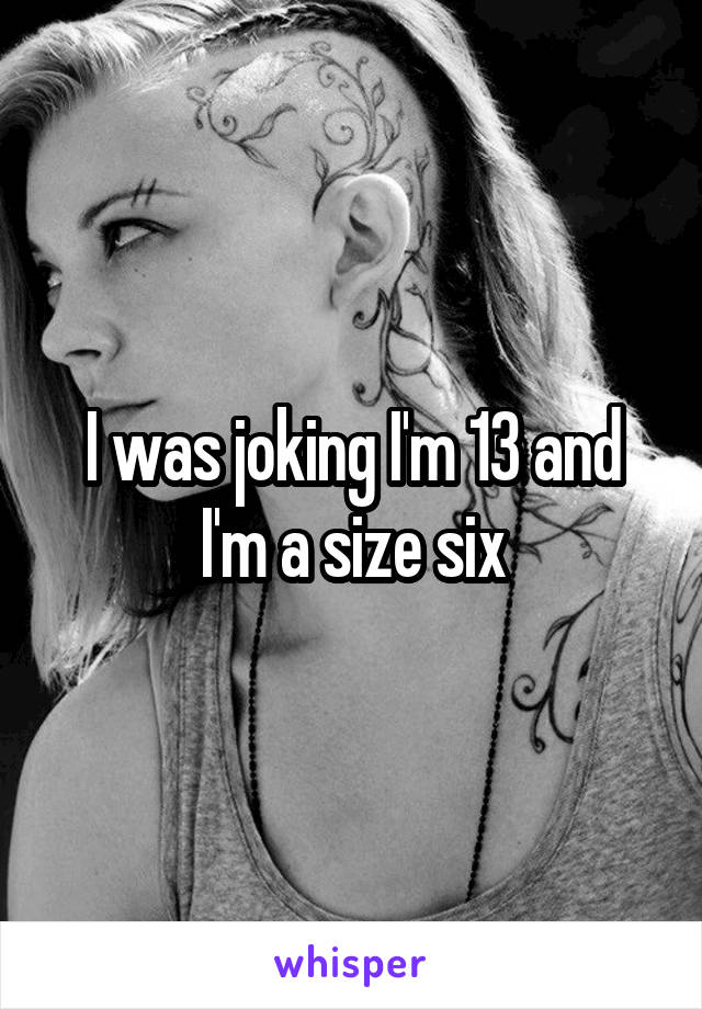 I was joking I'm 13 and I'm a size six