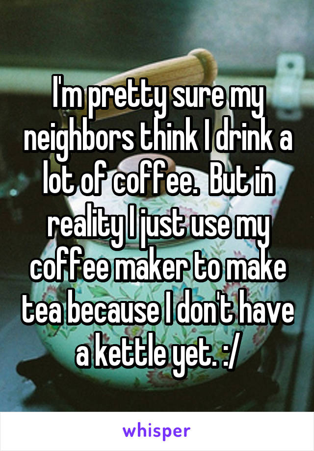 I'm pretty sure my neighbors think I drink a lot of coffee.  But in reality I just use my coffee maker to make tea because I don't have a kettle yet. :/