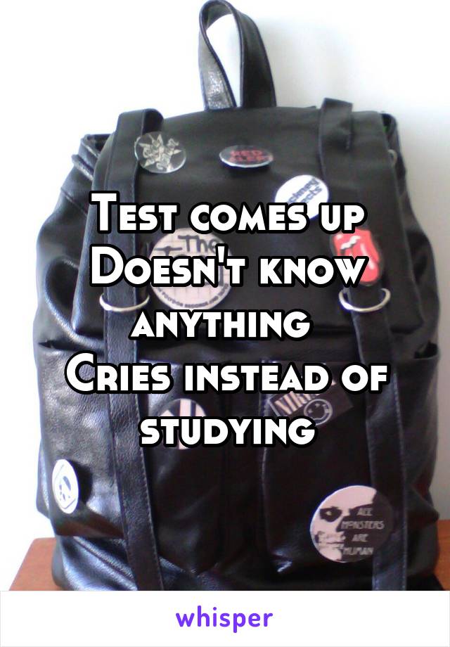 Test comes up
Doesn't know anything 
Cries instead of studying