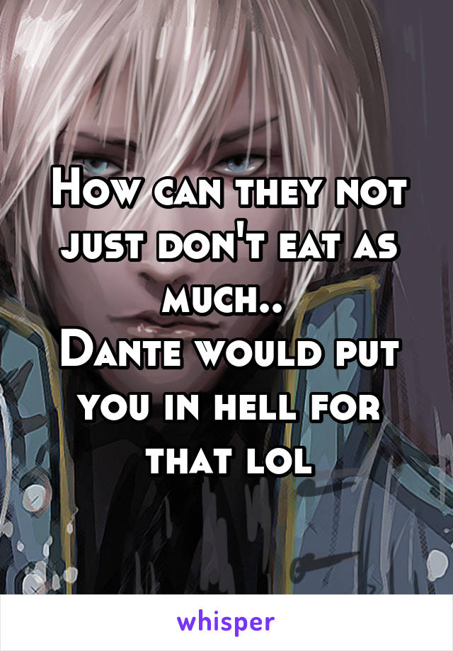 How can they not just don't eat as much.. 
Dante would put you in hell for that lol