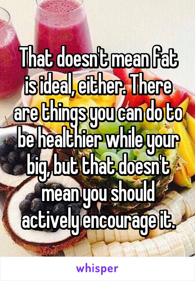 That doesn't mean fat is ideal, either. There are things you can do to be healthier while your big, but that doesn't mean you should actively encourage it.